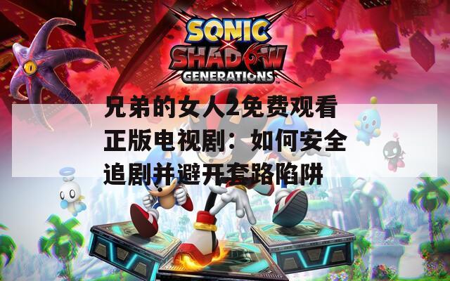 兄弟的女人2免费观看正版电视剧：如何安全追剧并避开套路陷阱