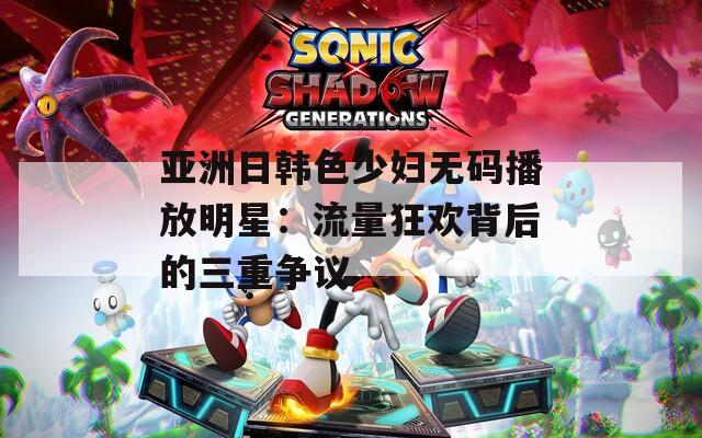 亚洲日韩色少妇无码播放明星：流量狂欢背后的三重争议