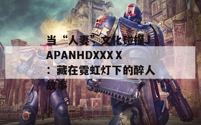 当“人妻”文化碰撞JAPANHDXXXⅩ：藏在霓虹灯下的醉人故事
