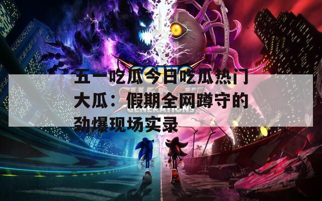 五一吃瓜今日吃瓜热门大瓜：假期全网蹲守的劲爆现场实录
