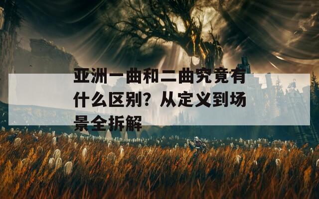 亚洲一曲和二曲究竟有什么区别？从定义到场景全拆解