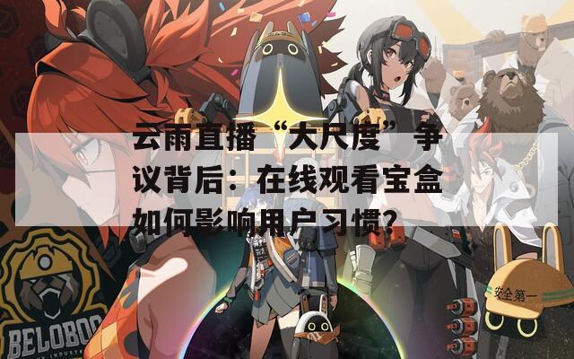 云雨直播“大尺度”争议背后：在线观看宝盒如何影响用户习惯？
