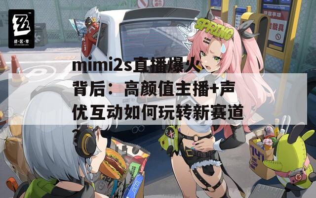 mimi2s直播爆火背后：高颜值主播+声优互动如何玩转新赛道？