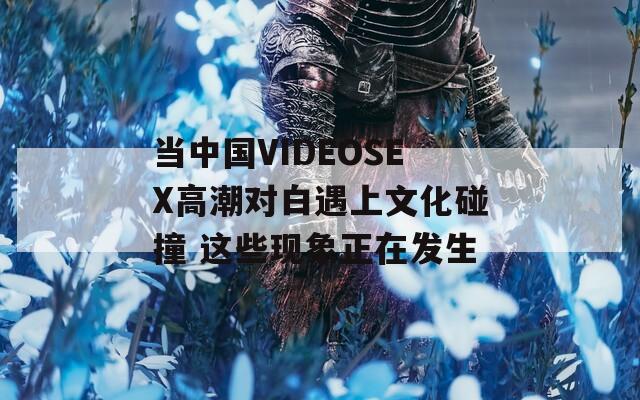 当中国VIDEOSEX高潮对白遇上文化碰撞 这些现象正在发生