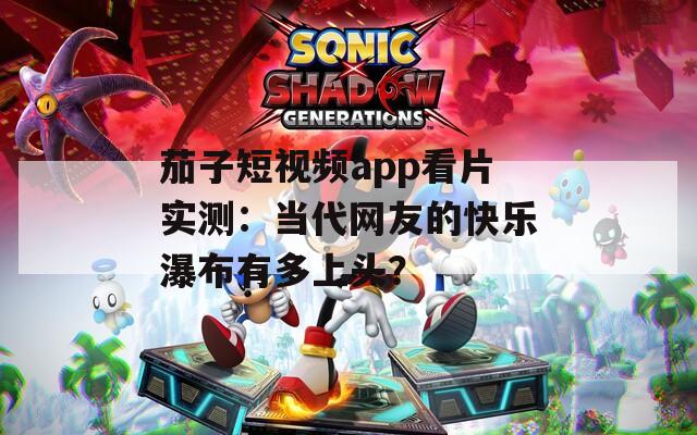 茄子短视频app看片实测：当代网友的快乐瀑布有多上头？