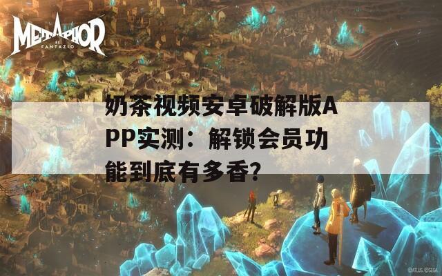 奶茶视频安卓破解版APP实测：解锁会员功能到底有多香？