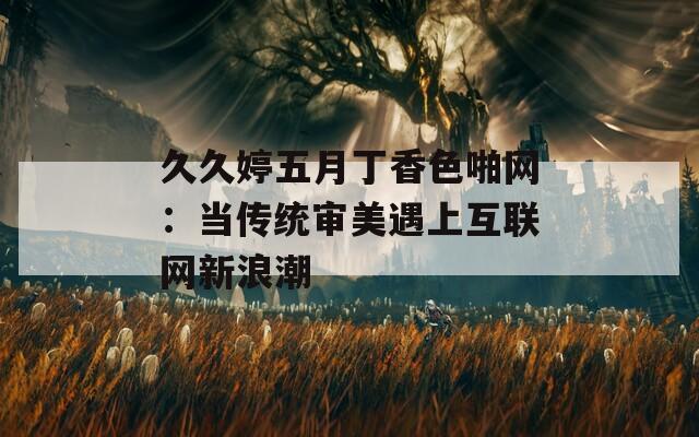 久久婷五月丁香色啪网：当传统审美遇上互联网新浪潮