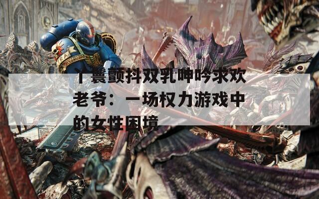 丫鬟颤抖双乳呻吟求欢老爷：一场权力游戏中的女性困境