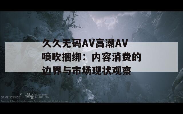 久久无码AV高潮AV喷吹捆绑：内容消费的边界与市场现状观察