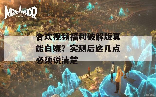 合欢视频福利破解版真能白嫖？实测后这几点必须说清楚