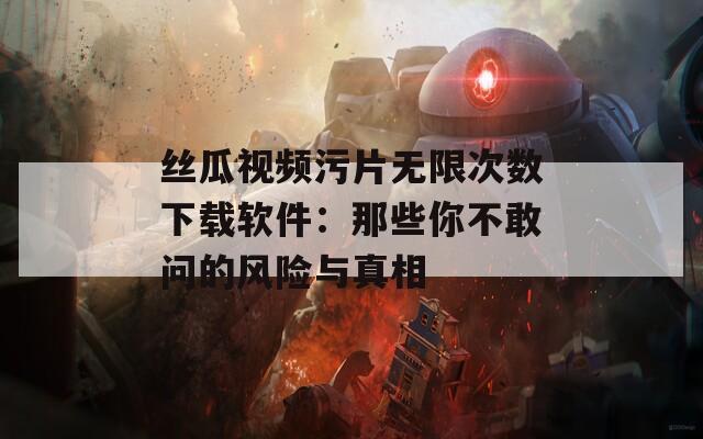 丝瓜视频污片无限次数下载软件：那些你不敢问的风险与真相